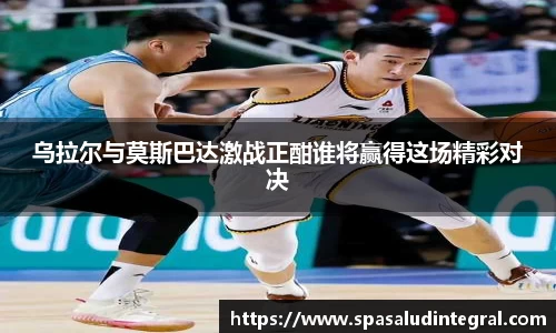 乌拉尔与莫斯巴达激战正酣谁将赢得这场精彩对决